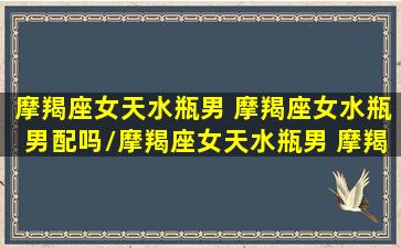 摩羯座女天水瓶男 摩羯座女水瓶男配吗/摩羯座女天水瓶男 摩羯座女水瓶男配吗-我的网站